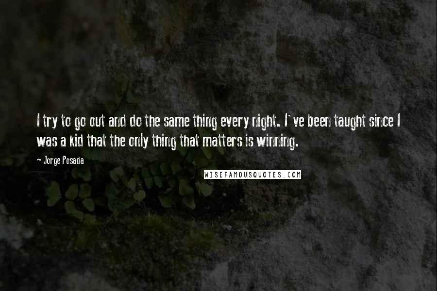 Jorge Posada Quotes: I try to go out and do the same thing every night. I've been taught since I was a kid that the only thing that matters is winning.