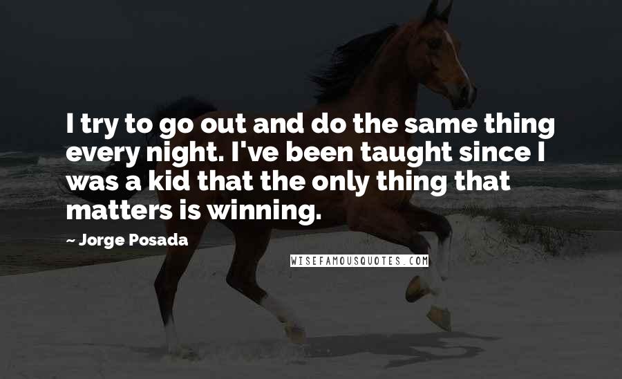 Jorge Posada Quotes: I try to go out and do the same thing every night. I've been taught since I was a kid that the only thing that matters is winning.