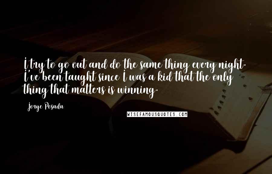 Jorge Posada Quotes: I try to go out and do the same thing every night. I've been taught since I was a kid that the only thing that matters is winning.