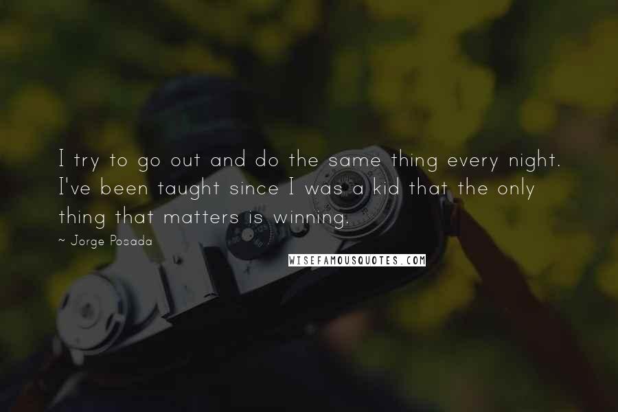 Jorge Posada Quotes: I try to go out and do the same thing every night. I've been taught since I was a kid that the only thing that matters is winning.