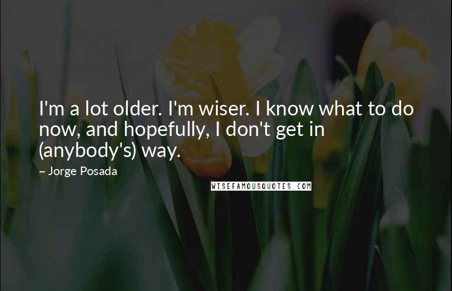 Jorge Posada Quotes: I'm a lot older. I'm wiser. I know what to do now, and hopefully, I don't get in (anybody's) way.