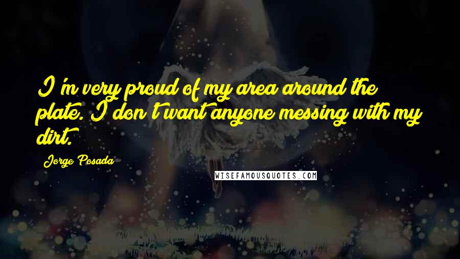 Jorge Posada Quotes: I'm very proud of my area around the plate. I don't want anyone messing with my dirt.