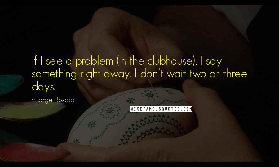 Jorge Posada Quotes: If I see a problem (in the clubhouse), I say something right away. I don't wait two or three days.