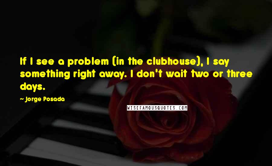 Jorge Posada Quotes: If I see a problem (in the clubhouse), I say something right away. I don't wait two or three days.