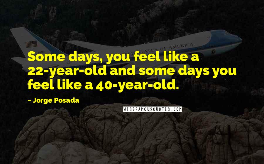 Jorge Posada Quotes: Some days, you feel like a 22-year-old and some days you feel like a 40-year-old.