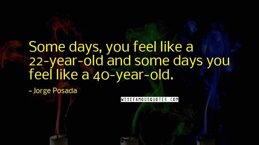 Jorge Posada Quotes: Some days, you feel like a 22-year-old and some days you feel like a 40-year-old.