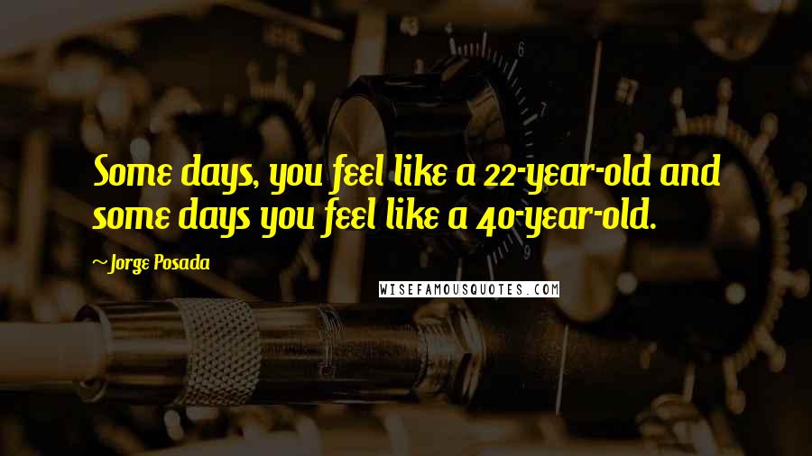 Jorge Posada Quotes: Some days, you feel like a 22-year-old and some days you feel like a 40-year-old.