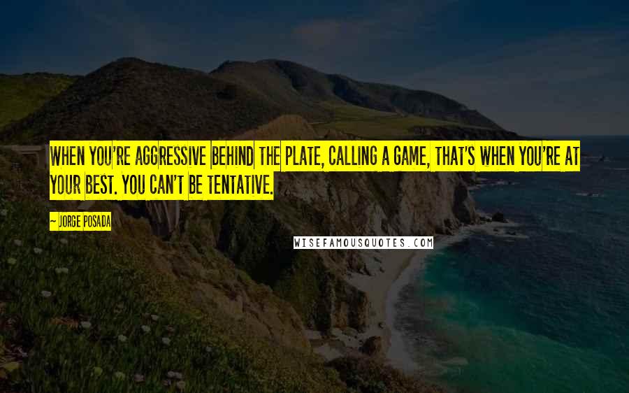 Jorge Posada Quotes: When you're aggressive behind the plate, calling a game, that's when you're at your best. You can't be tentative.