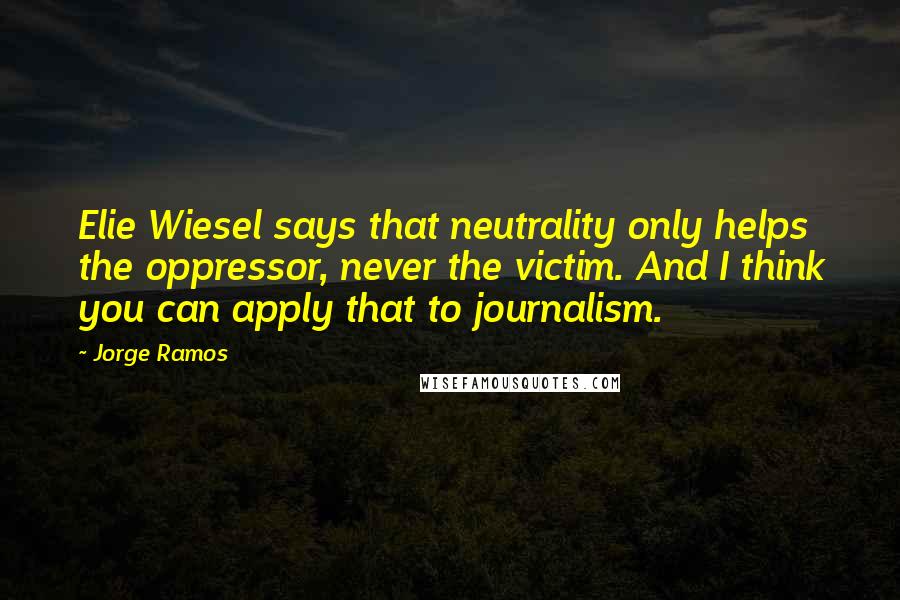Jorge Ramos Quotes: Elie Wiesel says that neutrality only helps the oppressor, never the victim. And I think you can apply that to journalism.