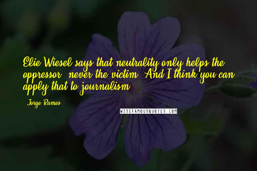 Jorge Ramos Quotes: Elie Wiesel says that neutrality only helps the oppressor, never the victim. And I think you can apply that to journalism.