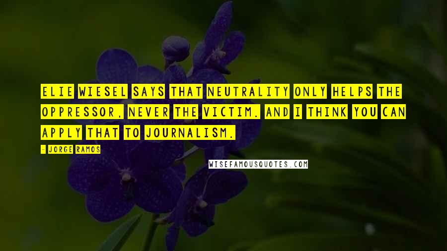 Jorge Ramos Quotes: Elie Wiesel says that neutrality only helps the oppressor, never the victim. And I think you can apply that to journalism.