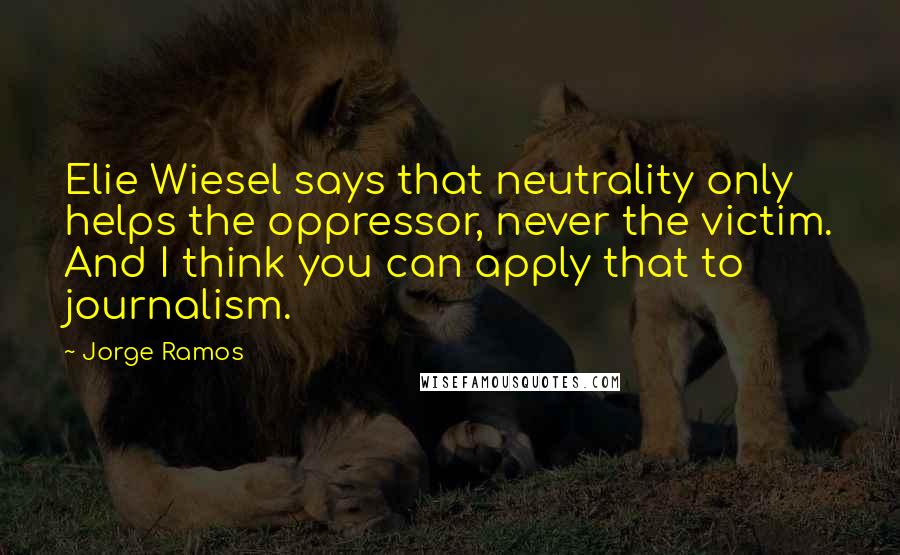 Jorge Ramos Quotes: Elie Wiesel says that neutrality only helps the oppressor, never the victim. And I think you can apply that to journalism.