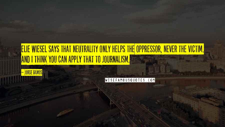 Jorge Ramos Quotes: Elie Wiesel says that neutrality only helps the oppressor, never the victim. And I think you can apply that to journalism.