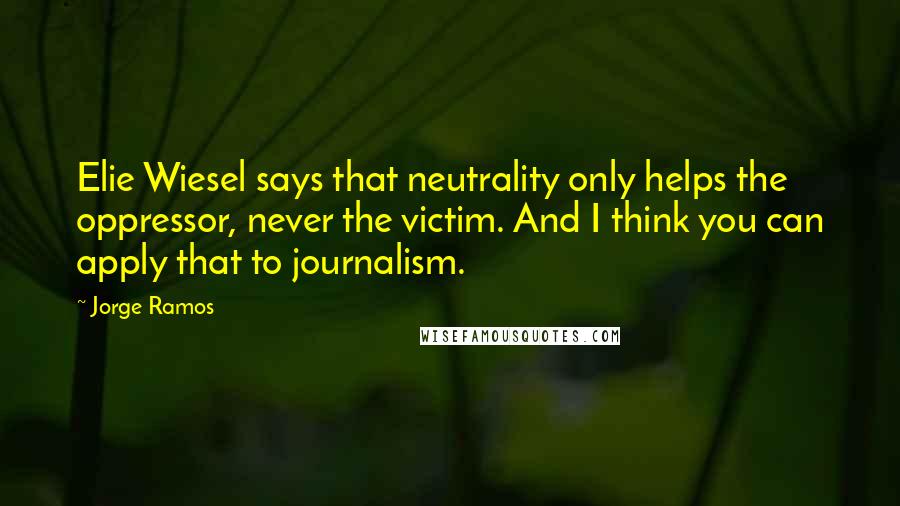 Jorge Ramos Quotes: Elie Wiesel says that neutrality only helps the oppressor, never the victim. And I think you can apply that to journalism.