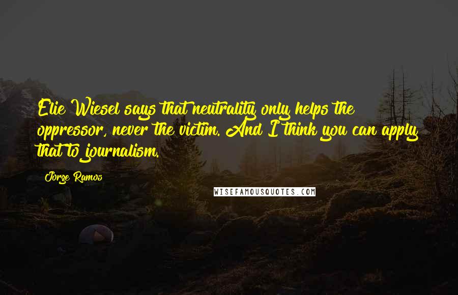 Jorge Ramos Quotes: Elie Wiesel says that neutrality only helps the oppressor, never the victim. And I think you can apply that to journalism.