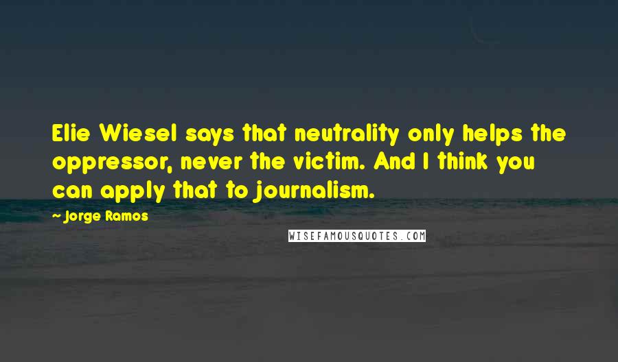 Jorge Ramos Quotes: Elie Wiesel says that neutrality only helps the oppressor, never the victim. And I think you can apply that to journalism.