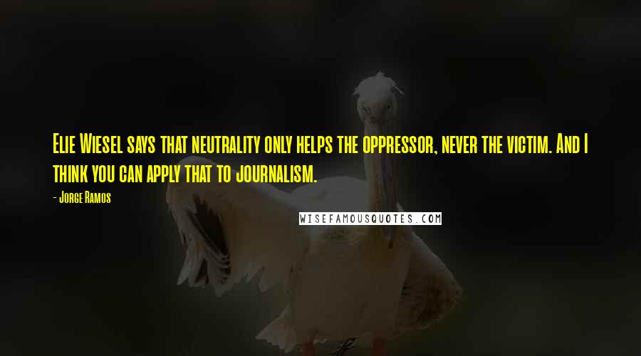 Jorge Ramos Quotes: Elie Wiesel says that neutrality only helps the oppressor, never the victim. And I think you can apply that to journalism.