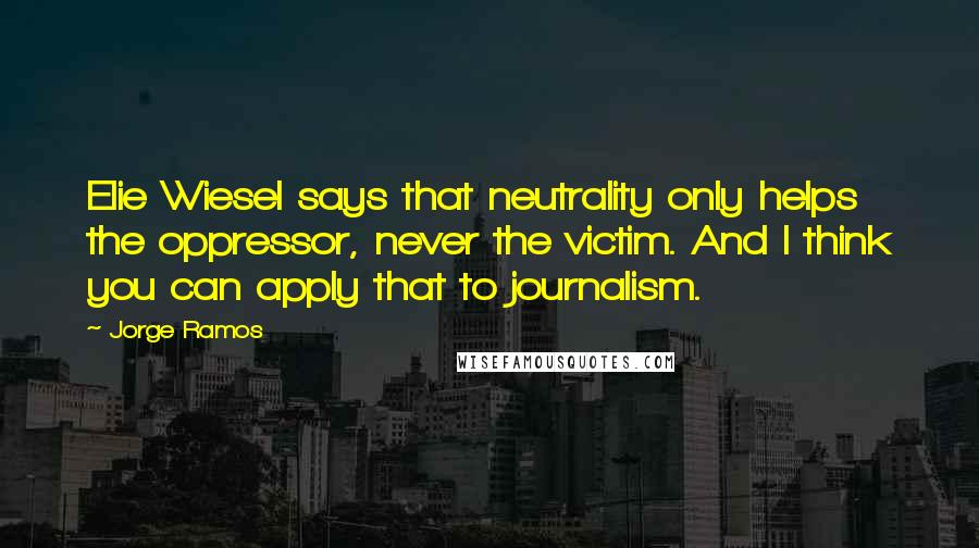 Jorge Ramos Quotes: Elie Wiesel says that neutrality only helps the oppressor, never the victim. And I think you can apply that to journalism.