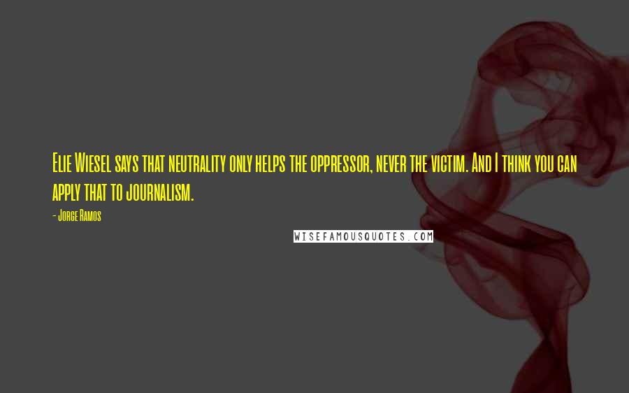 Jorge Ramos Quotes: Elie Wiesel says that neutrality only helps the oppressor, never the victim. And I think you can apply that to journalism.