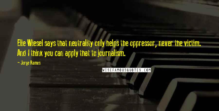 Jorge Ramos Quotes: Elie Wiesel says that neutrality only helps the oppressor, never the victim. And I think you can apply that to journalism.