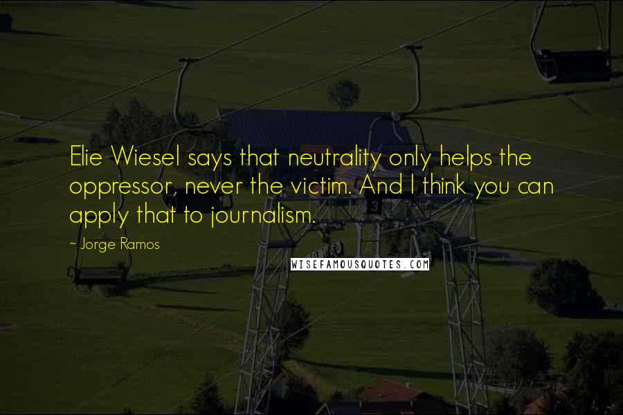 Jorge Ramos Quotes: Elie Wiesel says that neutrality only helps the oppressor, never the victim. And I think you can apply that to journalism.