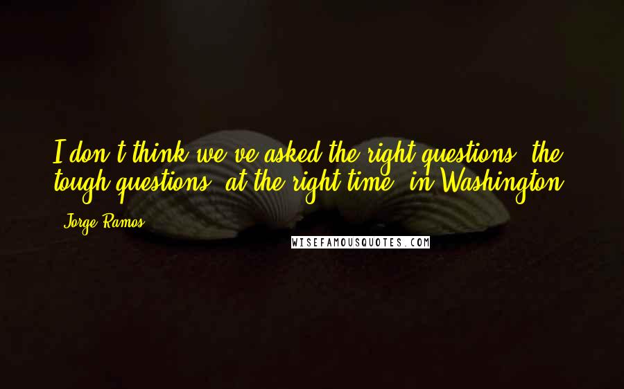 Jorge Ramos Quotes: I don't think we've asked the right questions, the tough questions, at the right time, in Washington.