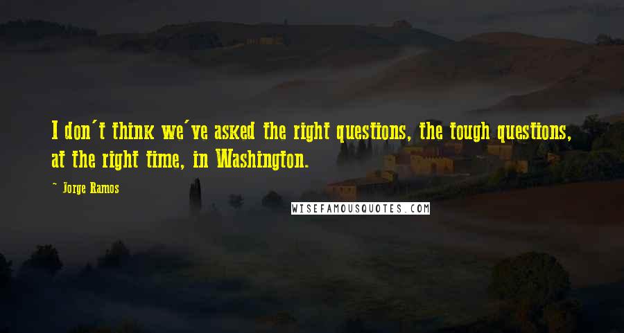 Jorge Ramos Quotes: I don't think we've asked the right questions, the tough questions, at the right time, in Washington.