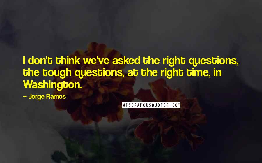 Jorge Ramos Quotes: I don't think we've asked the right questions, the tough questions, at the right time, in Washington.