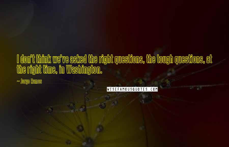 Jorge Ramos Quotes: I don't think we've asked the right questions, the tough questions, at the right time, in Washington.