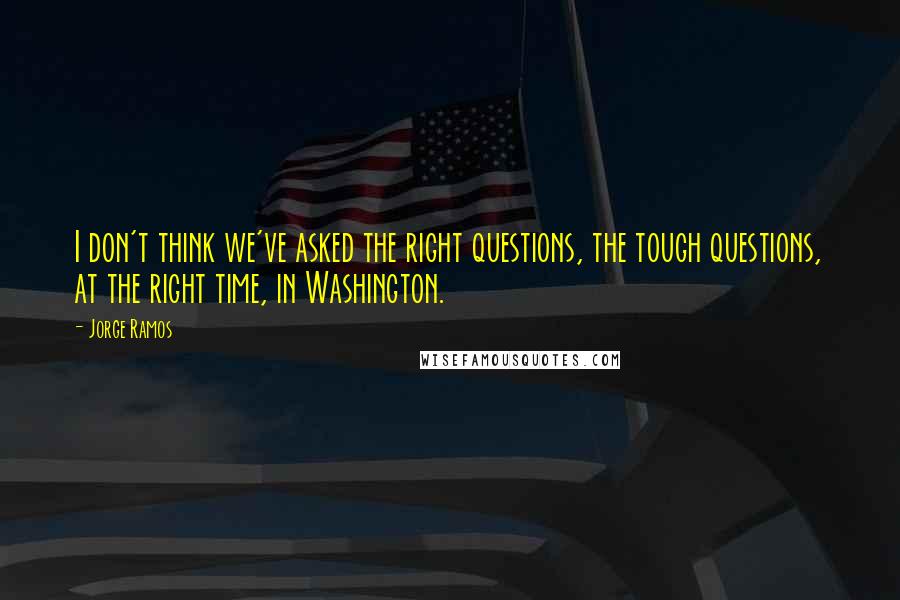 Jorge Ramos Quotes: I don't think we've asked the right questions, the tough questions, at the right time, in Washington.