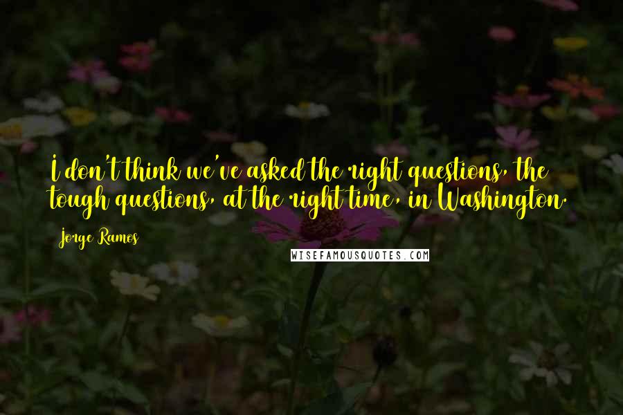 Jorge Ramos Quotes: I don't think we've asked the right questions, the tough questions, at the right time, in Washington.