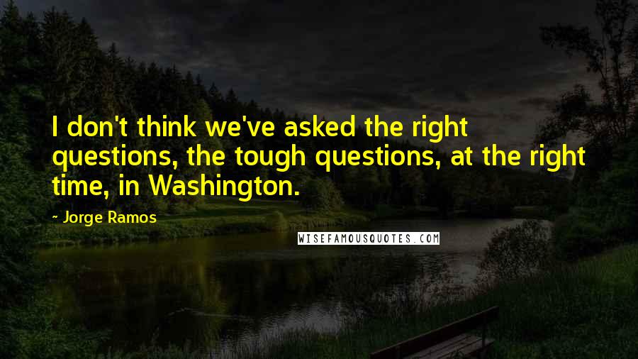 Jorge Ramos Quotes: I don't think we've asked the right questions, the tough questions, at the right time, in Washington.