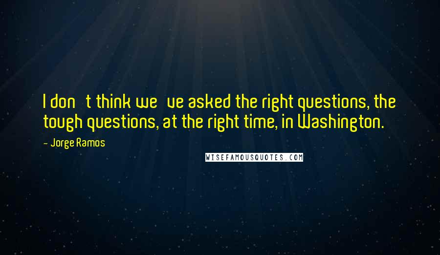 Jorge Ramos Quotes: I don't think we've asked the right questions, the tough questions, at the right time, in Washington.