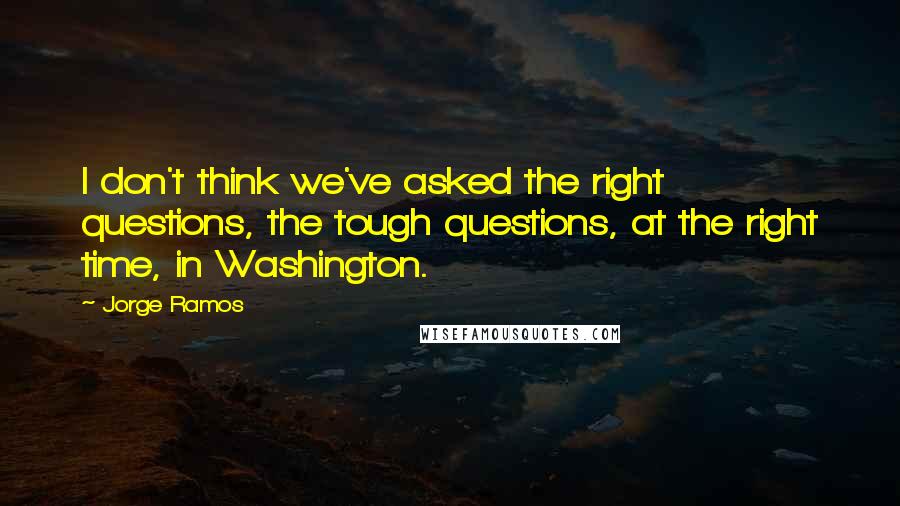 Jorge Ramos Quotes: I don't think we've asked the right questions, the tough questions, at the right time, in Washington.