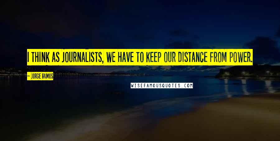 Jorge Ramos Quotes: I think as journalists, we have to keep our distance from power.