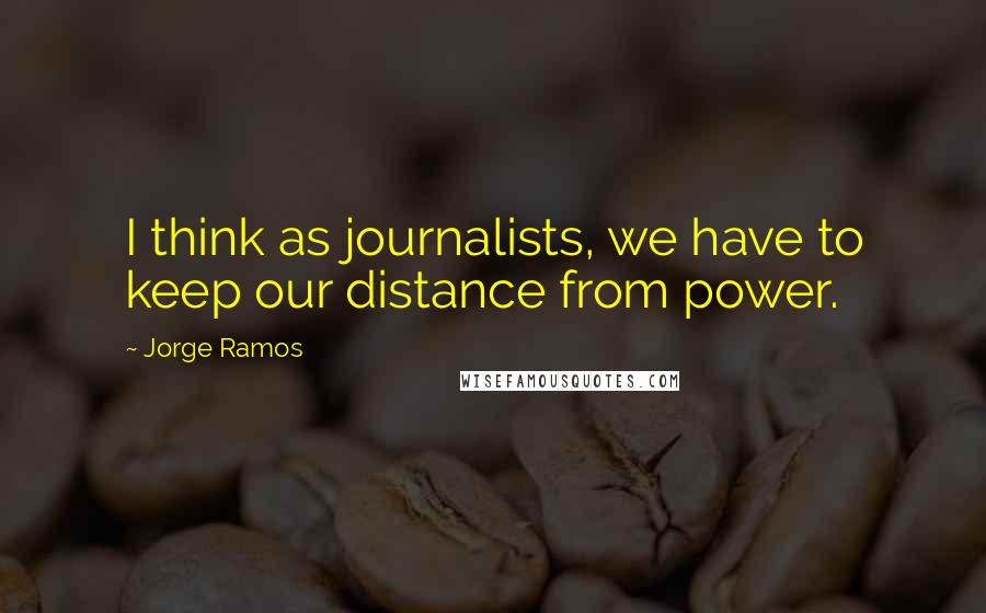 Jorge Ramos Quotes: I think as journalists, we have to keep our distance from power.