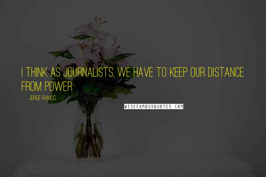 Jorge Ramos Quotes: I think as journalists, we have to keep our distance from power.