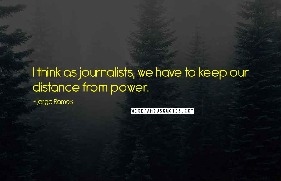 Jorge Ramos Quotes: I think as journalists, we have to keep our distance from power.