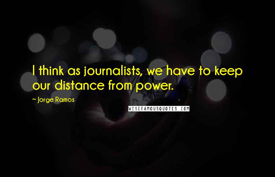 Jorge Ramos Quotes: I think as journalists, we have to keep our distance from power.