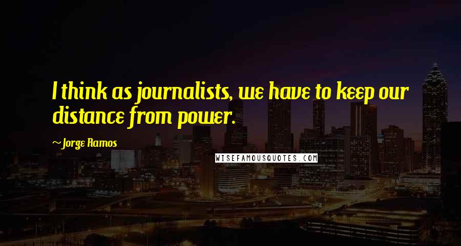 Jorge Ramos Quotes: I think as journalists, we have to keep our distance from power.