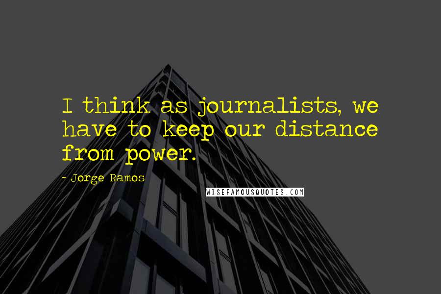 Jorge Ramos Quotes: I think as journalists, we have to keep our distance from power.