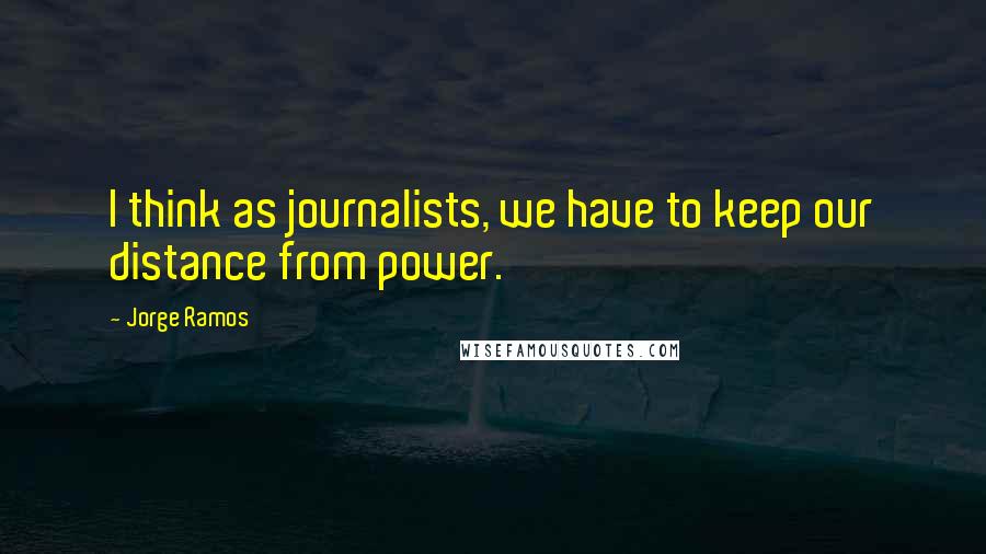 Jorge Ramos Quotes: I think as journalists, we have to keep our distance from power.