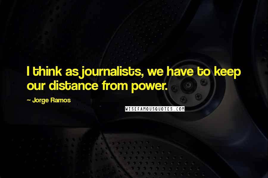 Jorge Ramos Quotes: I think as journalists, we have to keep our distance from power.