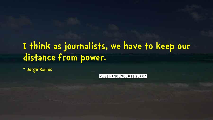 Jorge Ramos Quotes: I think as journalists, we have to keep our distance from power.