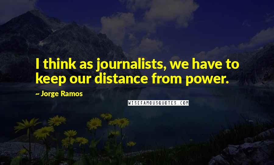 Jorge Ramos Quotes: I think as journalists, we have to keep our distance from power.