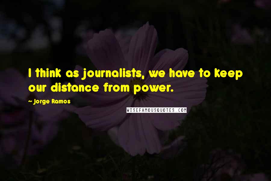 Jorge Ramos Quotes: I think as journalists, we have to keep our distance from power.