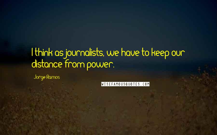 Jorge Ramos Quotes: I think as journalists, we have to keep our distance from power.