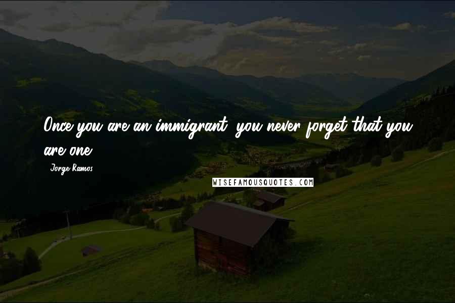 Jorge Ramos Quotes: Once you are an immigrant, you never forget that you are one.