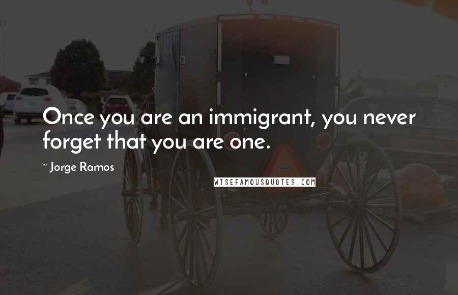 Jorge Ramos Quotes: Once you are an immigrant, you never forget that you are one.
