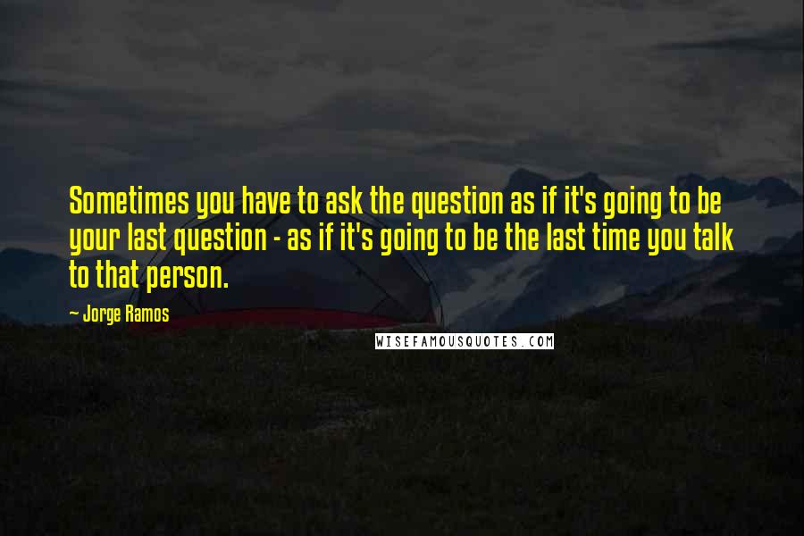 Jorge Ramos Quotes: Sometimes you have to ask the question as if it's going to be your last question - as if it's going to be the last time you talk to that person.